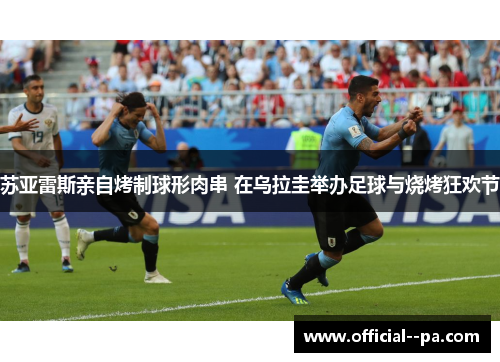 苏亚雷斯亲自烤制球形肉串 在乌拉圭举办足球与烧烤狂欢节