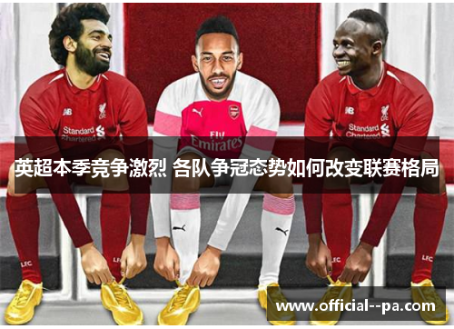 英超本季竞争激烈 各队争冠态势如何改变联赛格局