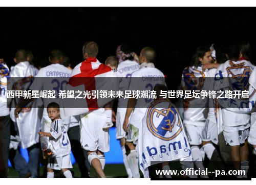 西甲新星崛起 希望之光引领未来足球潮流 与世界足坛争锋之路开启