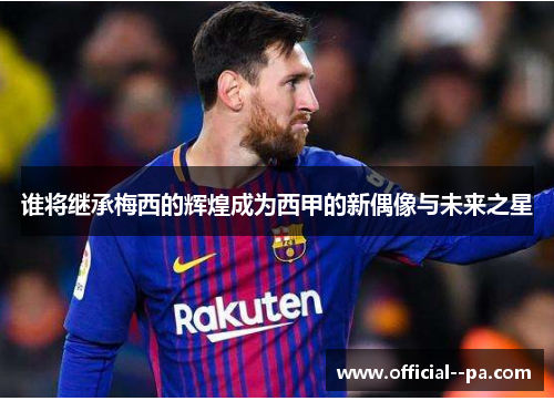 谁将继承梅西的辉煌成为西甲的新偶像与未来之星 谁将继承梅西的辉煌成为西甲的新偶像与未来之星
