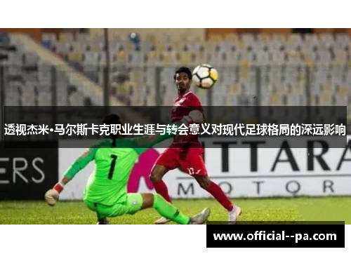 透视杰米·马尔斯卡克职业生涯与转会意义对现代足球格局的深远影响