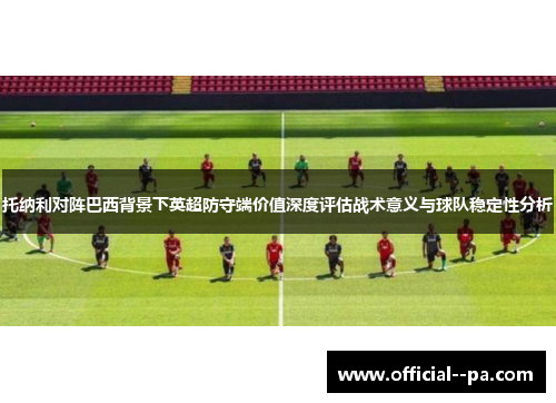 托纳利对阵巴西背景下英超防守端价值深度评估战术意义与球队稳定性分析