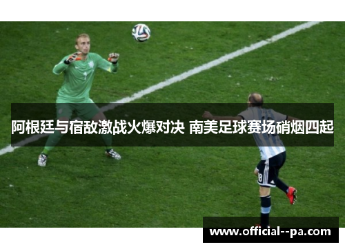 阿根廷与宿敌激战火爆对决 南美足球赛场硝烟四起