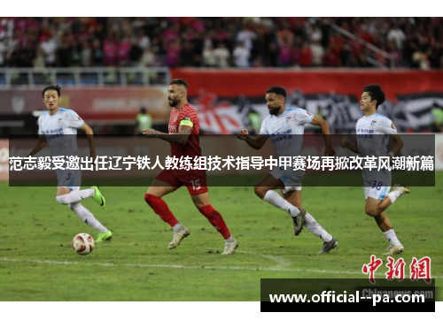 范志毅受邀出任辽宁铁人教练组技术指导中甲赛场再掀改革风潮新篇