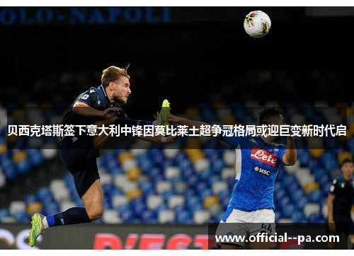 贝西克塔斯签下意大利中锋因莫比莱土超争冠格局或迎巨变新时代启