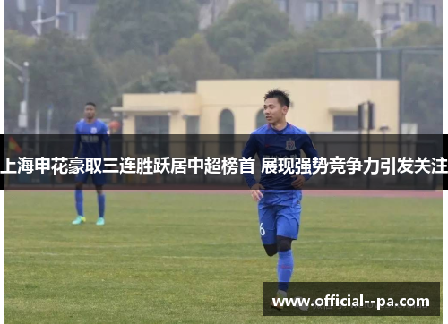 上海申花豪取三连胜跃居中超榜首 展现强势竞争力引发关注
