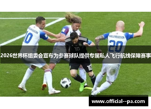 2026世界杯组委会宣布为参赛球队提供专属私人飞行航线保障赛事