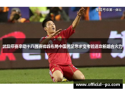 武磊停赛牵动十八强赛锋线布局中国男足急求变考验进攻新组合火力 武磊停赛牵动十八强赛锋线布局中国男足急求变考验进攻新组合火力